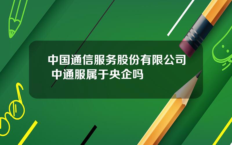 中国通信服务股份有限公司 中通服属于央企吗